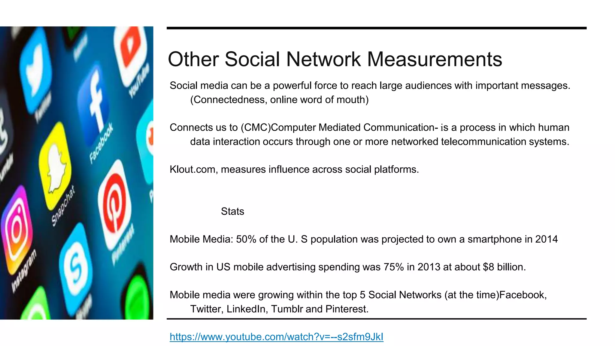 Other Social Network Measurements
Social media can be a powerful force to reach large audiences with important messages.
(Connectedness, online word of mouth)
Connects us to (CMC)Computer Mediated Communication- is a process in which human
data interaction occurs through one or more networked telecommunication systems.
Klout.com, measures influence across social platforms.
Stats
Mobile Media: 50% of the U. S population was projected to own a smartphone in 2014
Growth in US mobile advertising spending was 75% in 2013 at about $8 billion.
Mobile media were growing within the top 5 Social Networks (at the time)Facebook,
Twitter, LinkedIn, Tumblr and Pinterest.
https://www.youtube.com/watch?v=--s2sfm9JkI
 