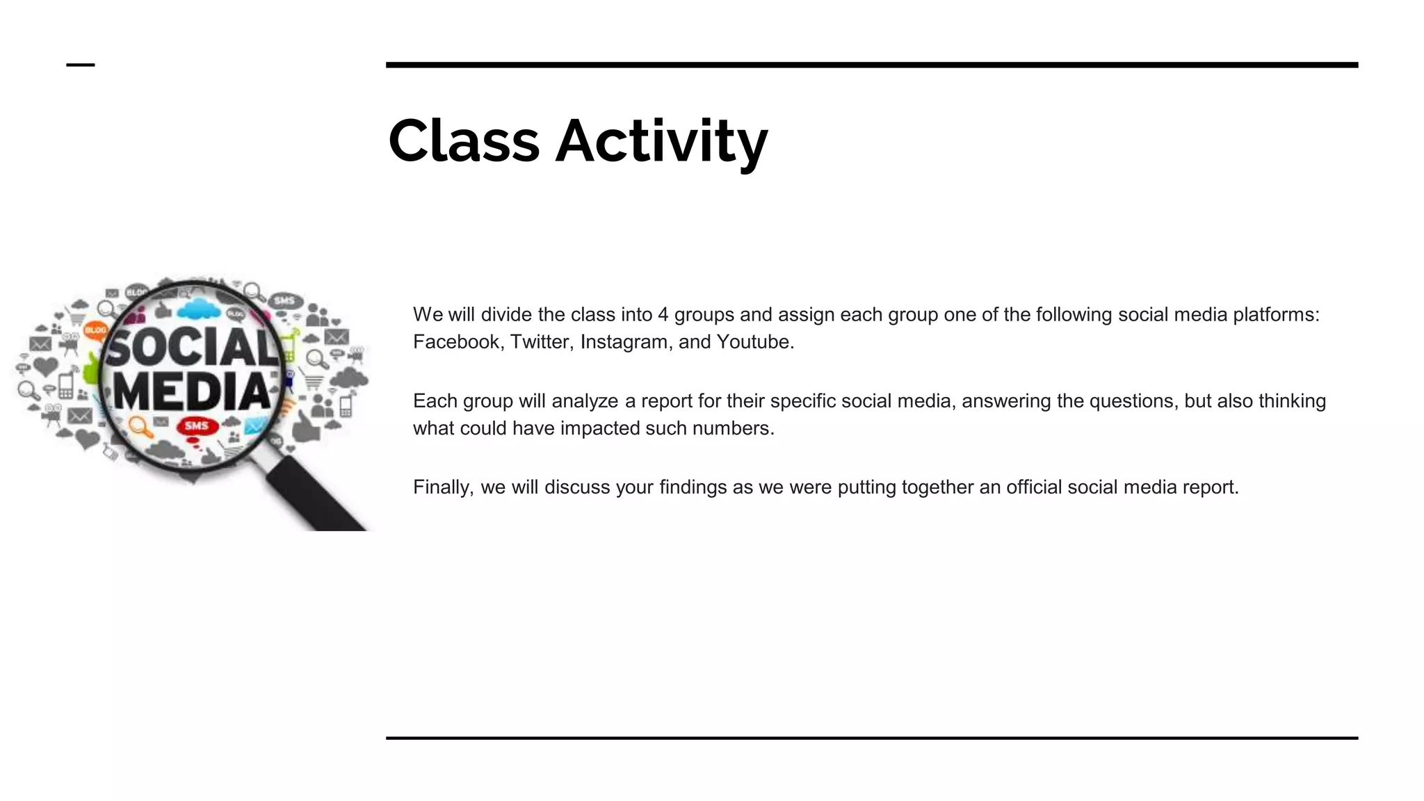 Class Activity
We will divide the class into 4 groups and assign each group one of the following social media platforms:
Facebook, Twitter, Instagram, and Youtube.
Each group will analyze a report for their specific social media, answering the questions, but also thinking
what could have impacted such numbers.
Finally, we will discuss your findings as we were putting together an official social media report.
 