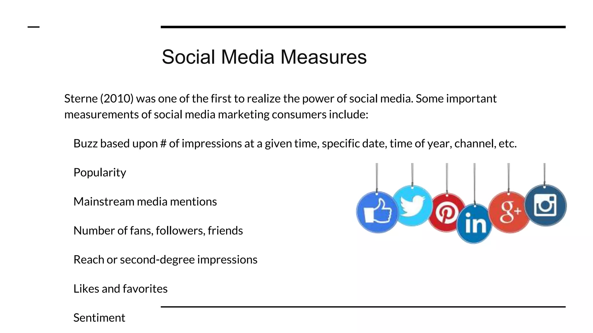 Social Media Measures
Sterne (2010) was one of the first to realize the power of social media. Some important
measurements of social media marketing consumers include:
Buzz based upon # of impressions at a given time, specific date, time of year, channel, etc.
Popularity
Mainstream media mentions
Number of fans, followers, friends
Reach or second-degree impressions
Likes and favorites
Sentiment
 