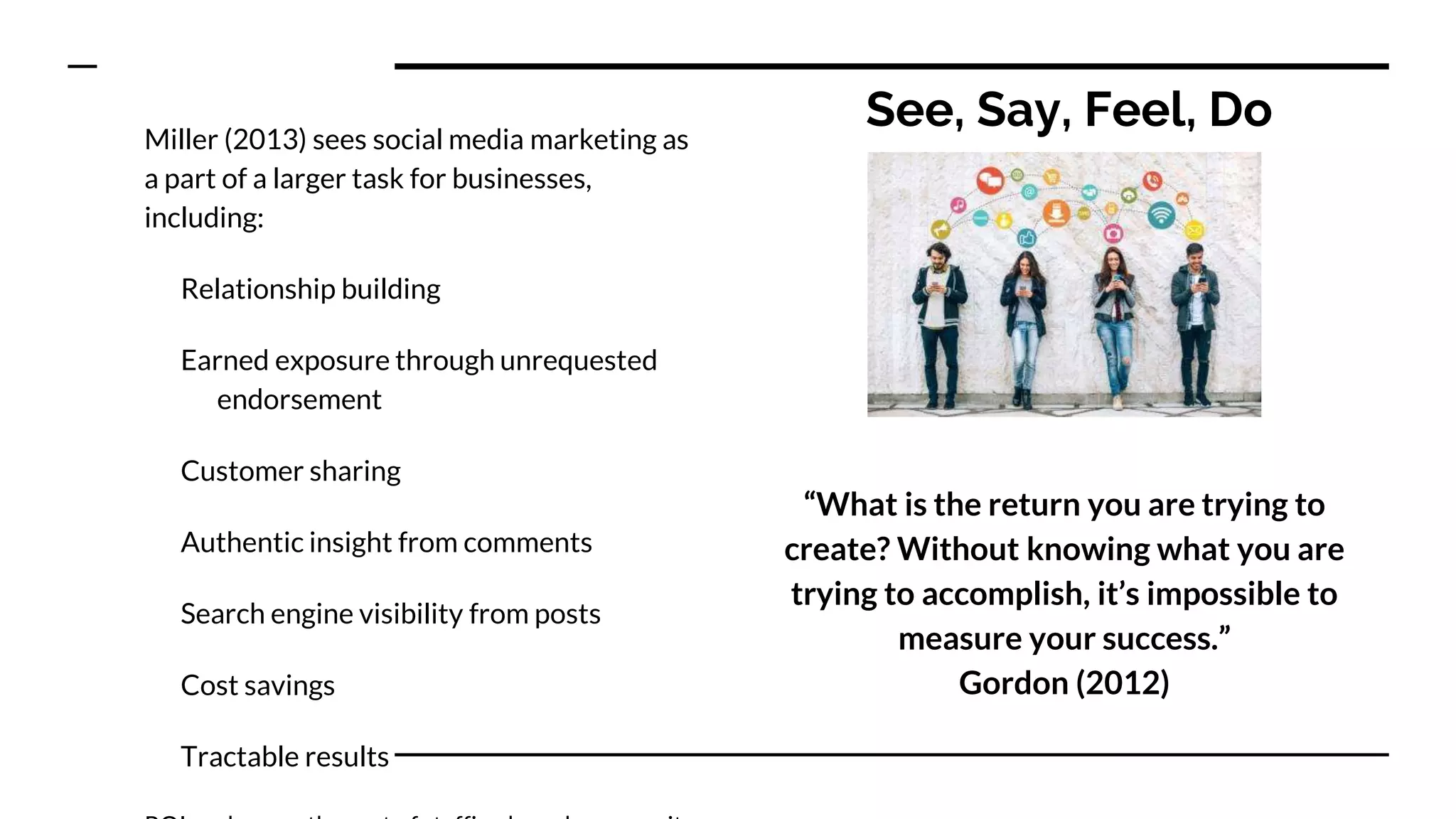 See, Say, Feel, DoMiller (2013) sees social media marketing as
a part of a larger task for businesses,
including:
Relationship building
Earned exposure through unrequested
endorsement
Customer sharing
Authentic insight from comments
Search engine visibility from posts
Cost savings
Tractable results
“What is the return you are trying to
create? Without knowing what you are
trying to accomplish, it’s impossible to
measure your success.”
Gordon (2012)
 