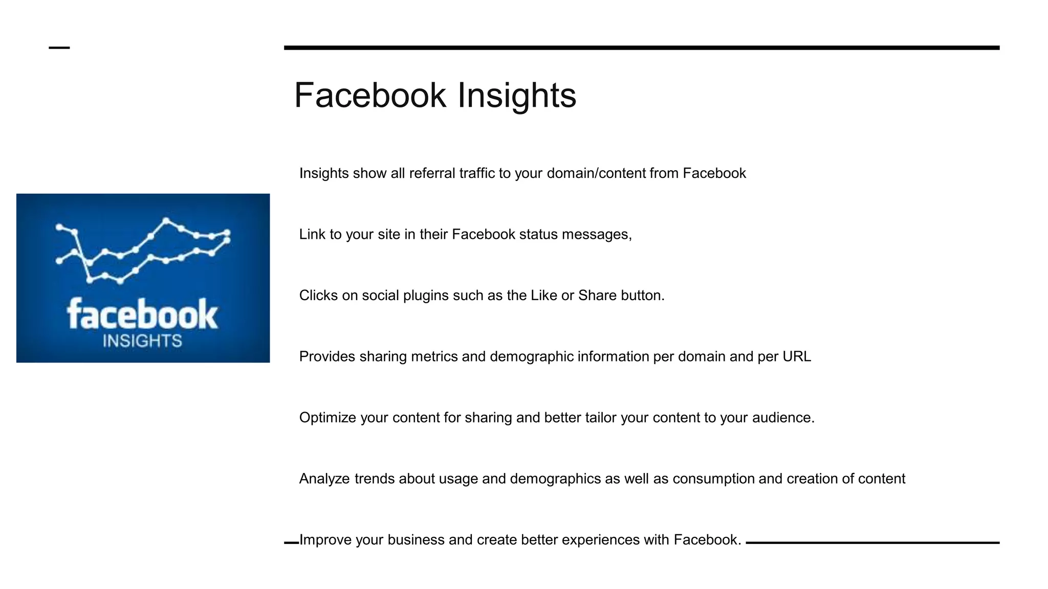 Facebook Insights
Insights show all referral traffic to your domain/content from Facebook
Link to your site in their Facebook status messages,
Clicks on social plugins such as the Like or Share button.
Provides sharing metrics and demographic information per domain and per URL
Optimize your content for sharing and better tailor your content to your audience.
Analyze trends about usage and demographics as well as consumption and creation of content
Improve your business and create better experiences with Facebook.
 