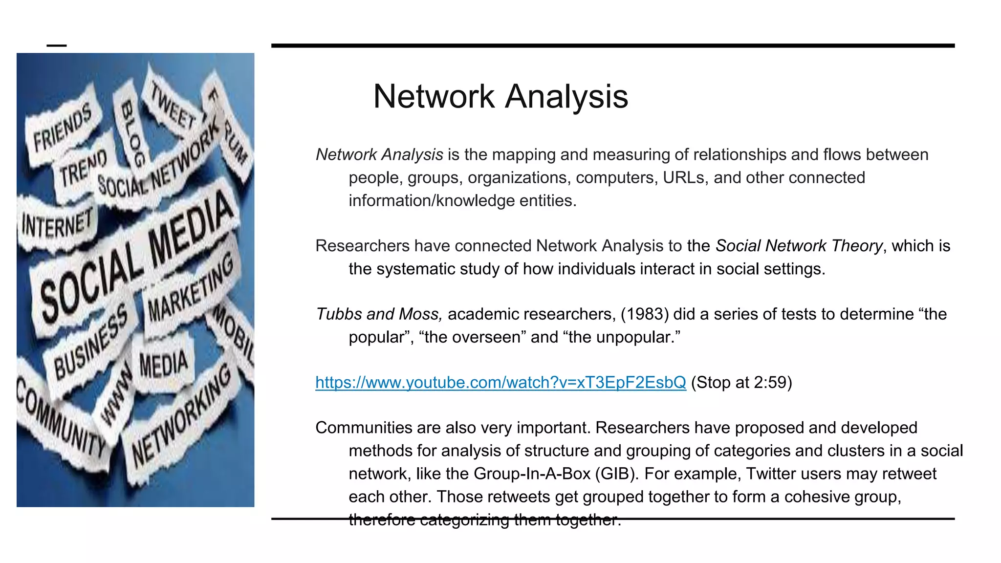 Network Analysis
Network Analysis is the mapping and measuring of relationships and flows between
people, groups, organizations, computers, URLs, and other connected
information/knowledge entities.
Researchers have connected Network Analysis to the Social Network Theory, which is
the systematic study of how individuals interact in social settings.
Tubbs and Moss, academic researchers, (1983) did a series of tests to determine “the
popular”, “the overseen” and “the unpopular.”
https://www.youtube.com/watch?v=xT3EpF2EsbQ (Stop at 2:59)
Communities are also very important. Researchers have proposed and developed
methods for analysis of structure and grouping of categories and clusters in a social
network, like the Group-In-A-Box (GIB). For example, Twitter users may retweet
each other. Those retweets get grouped together to form a cohesive group,
therefore categorizing them together.
 
