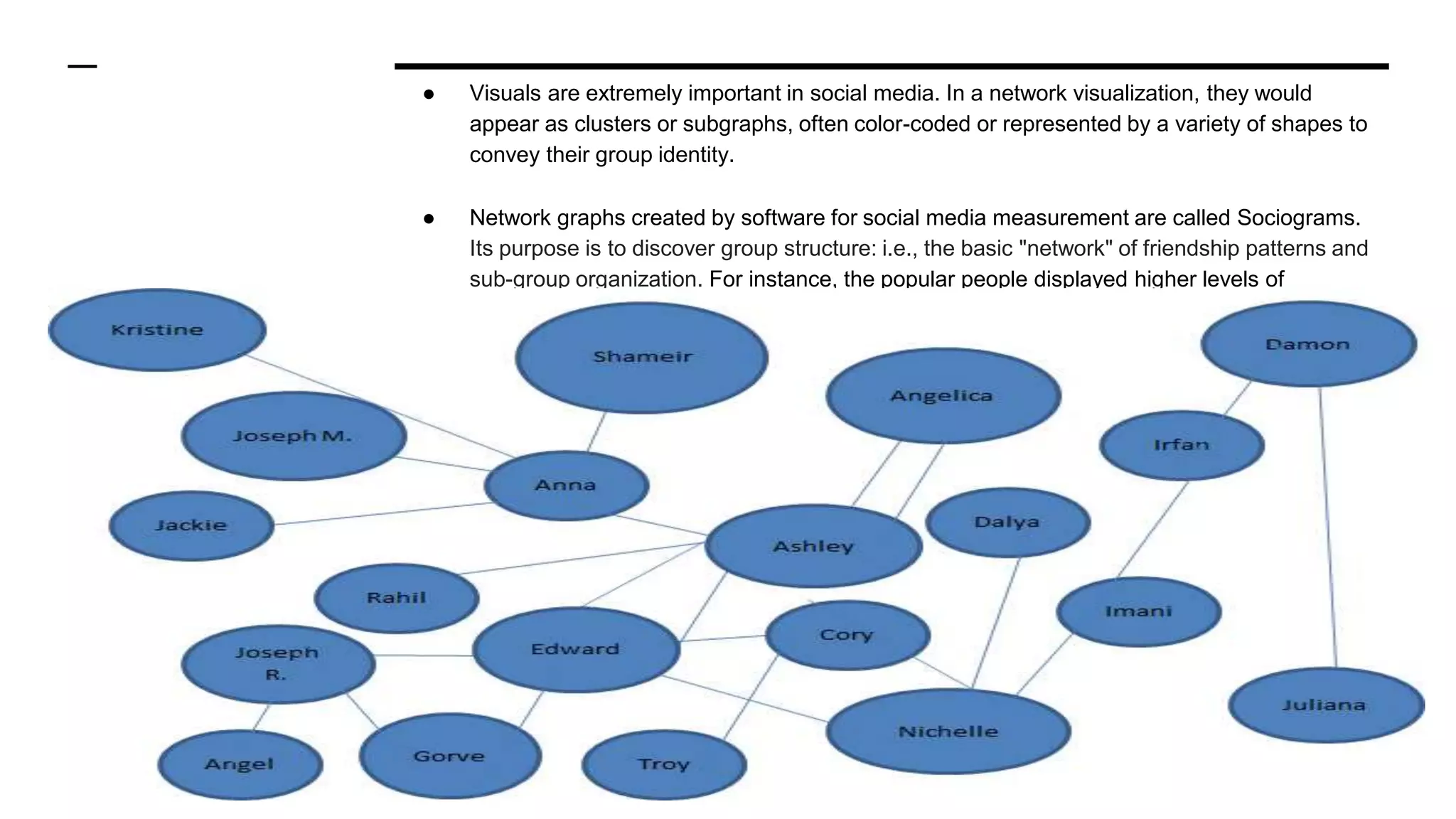 ● Visuals are extremely important in social media. In a network visualization, they would
appear as clusters or subgraphs, often color-coded or represented by a variety of shapes to
convey their group identity.
● Network graphs created by software for social media measurement are called Sociograms.
Its purpose is to discover group structure: i.e., the basic "network" of friendship patterns and
sub-group organization. For instance, the popular people displayed higher levels of
positivity; characteristics such as enthusiasm and maturity.
 