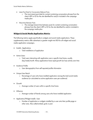 Social Media Metrics Definitions


    •    Latest Post Date for Conversation Relevant Posts
             o The most recent post date for content containing conversation phrases from the
               client’s RFP or IO for the site identified for and/or included in the campaign
               media plan.

    •    Mean-time Between Posts
             o The average (mean) time between posts for content containing conversation
               phrases from the client’s RFP or IO for the site identified for and/or included in
               the campaign media plan.

Widget & Social Media Application Metrics

The following metrics apply specifically to widgets and social media applications. These
supplementary metrics offer advertisers a greater insight into ROI for all widget and social
media application campaigns.

•   Installs - Applications
        o Total installations of application

•   Active Users
        o Total users interacting with application over a specific time frame, usually
            day/week/month. Many applications have rapid growth but lose activity over time

•   Audience Profile
       o User demographics from self reported profile information

•   Unique User Reach
       o Percentage of users who have installed application among the total social media
           audience (or calculated as active application users per audience)

•   Growth
       o Average number of users within a specific time frame

•   Influence
         o Average number of friends among users who have installed application

•   Application/Widget installs - User
       o Number of application or widgets installed by a user onto their profile page or
           other area. Also called embed, grab or post.



     © 2009 Interactive Advertising Bureau        - 10 -
 