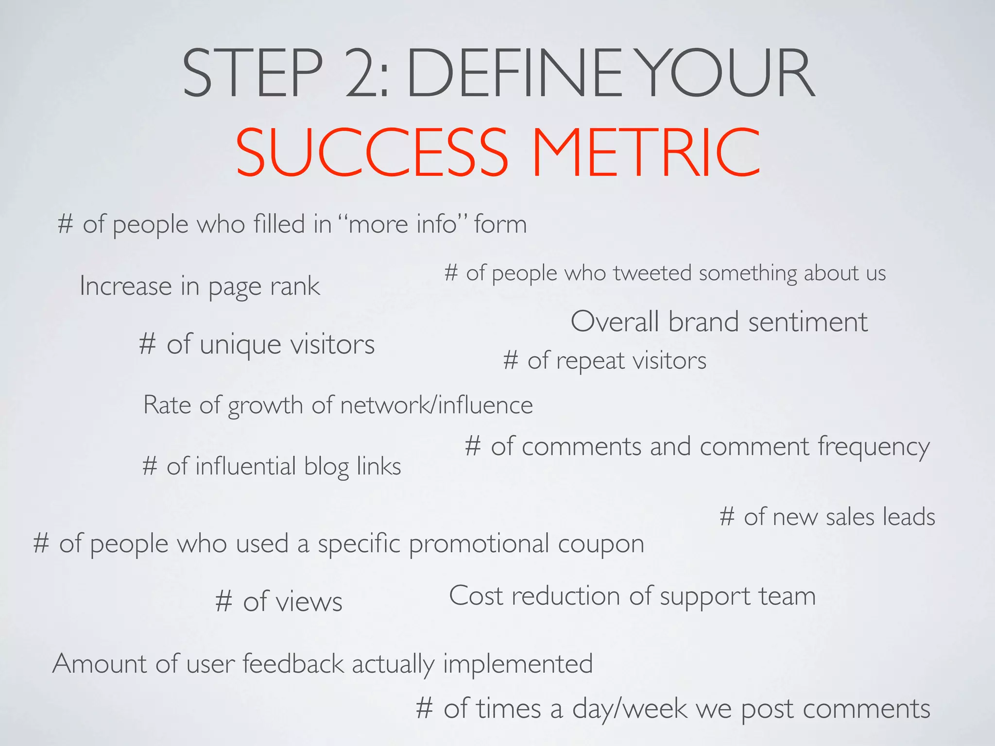 STEP 2: DEFINE YOUR
             SUCCESS METRIC
 # of people who ﬁlled in “more info” form
                                       # of people who tweeted something about us
   Increase in page rank
                                                   Overall brand sentiment
        # of unique visitors                # of repeat visitors
        Rate of growth of network/inﬂuence
                                        # of comments and comment frequency
        # of inﬂuential blog links
                                                                   # of new sales leads
# of people who used a speciﬁc promotional coupon

               # of views              Cost reduction of support team

 Amount of user feedback actually implemented
                                     # of times a day/week we post comments
 