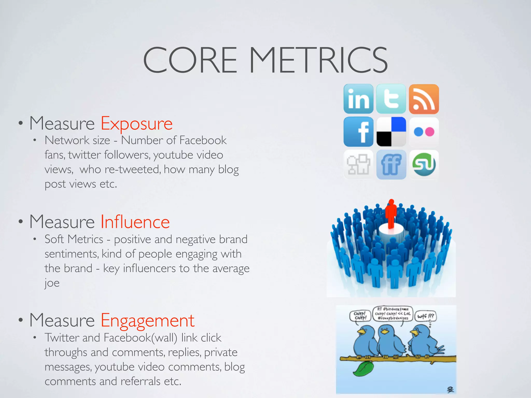 CORE METRICS
• Measure       Exposure
 •   Network size - Number of Facebook
     fans, twitter followers, youtube video
     views, who re-tweeted, how many blog
     post views etc.


• Measure       Inﬂuence
 •   Soft Metrics - positive and negative brand
     sentiments, kind of people engaging with
     the brand - key inﬂuencers to the average
     joe


• Measure       Engagement
 •   Twitter and Facebook(wall) link click
     throughs and comments, replies, private
     messages, youtube video comments, blog
     comments and referrals etc.
 