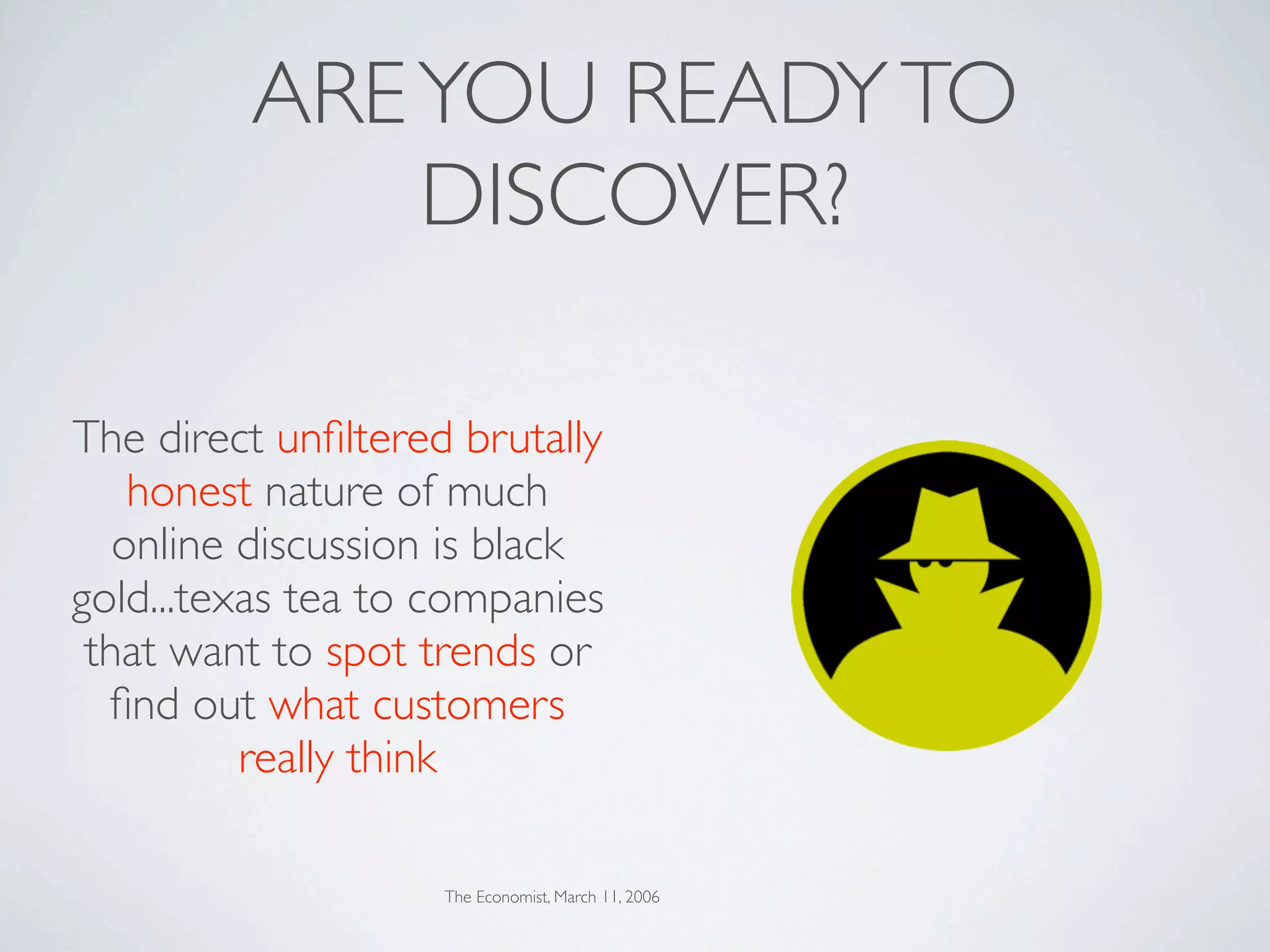 ARE YOU READY TO
             DISCOVER?

The direct unﬁltered brutally
    honest nature of much
   online discussion is black
gold...texas tea to companies
 that want to spot trends or
  ﬁnd out what customers
          really think

                    The Economist, March 11, 2006
 