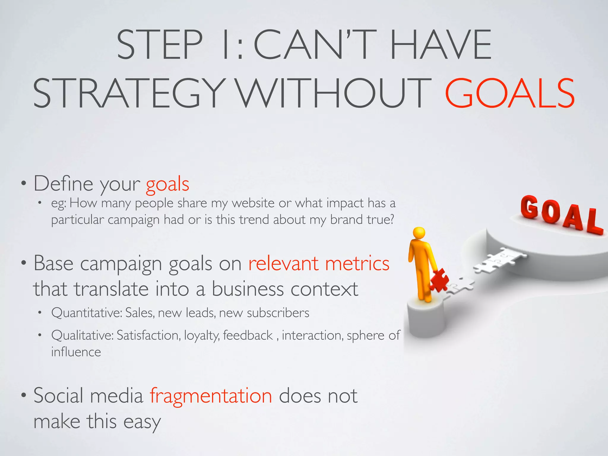STEP 1: CAN’T HAVE
 STRATEGY WITHOUT GOALS
• Deﬁne        your goals
  •   eg: How many people share my website or what impact has a
      particular campaign had or is this trend about my brand true?


• Base campaign goals on relevant metrics
 that translate into a business context
  •   Quantitative: Sales, new leads, new subscribers
  •   Qualitative: Satisfaction, loyalty, feedback , interaction, sphere of
      inﬂuence


• Social
      media fragmentation does not
 make this easy
 
