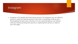 Instagram
 Instagram is for people who loves taking pictures. On Instagram you can upload a
picture or video of a special moment in your life or something as silly as your
friend getting hit with a pie in the face. It is very using friendly you can interact
with your friends by liking their pictures or reposting their picture or video to
your own page.
 
