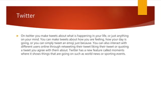 Twitter
 On twitter you make tweets about what is happening in your life, or just anything
on your mind. You can make tweets about how you are feeling, how your day is
going, or you can simply tweet an emoji just because. You can also interact with
different users online through retweeting their tweet liking their tweet or quoting
a tweet you agree with them about. Twitter has a new feature called moments
where it shows things that are going on such as world news or sporting events.
 