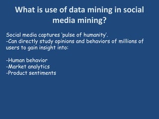 What is use of data mining in social
media mining?
Social media captures ‘pulse of humanity’.
-Can directly study opinions and behaviors of millions of
users to gain insight into:
-Human behavior
-Market analytics
-Product sentiments
 