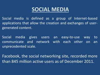 SOCIAL MEDIA
Social media is defined as a group of Internet-based
applications that allow the creation and exchanges of user-
generated content.
Social media gives users an easy-to-use way to
communicate and network with each other on an
unprecedented scale.
Facebook, the social networking site, recorded more
than 845 million active users as of December 2011.
 