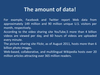 The amount of data!
For example, Facebook and Twitter report Web data from
approximately 149 million and 90 million unique U.S. visitors per
month, respectively.
According to the video sharing site YouTube,5 more than 4 billion
videos are viewed per day, and 60 hours of videos are uploaded
every minute.
The picture sharing site Flickr, as of August 2011, hosts more than 6
billion photo images.
Web-based, collaborative, and multilingual Wikipedia hosts over 20
million articles attracting over 365 million readers.
 