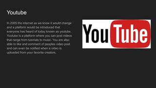 Youtube
In 2005 the internet as we know it would change
and a platform would be introduced that
everyone has heard of today known as youtube.
Youtube is a platform where you can post videos
that range from tutorials to music. You are also
able to like and comment of peoples video post
and can even be notified when a video is
uploaded from your favorite creators.
 