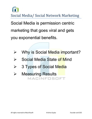  

Social Media/ Social Network Marketing 
Social Media is permission centric
marketing that goes viral and gets
you exponential benefits.


                   Why is Social Media important?
                   Social Media State of Mind
                   3 Types of Social Media
                   Measuring Results


 

 

 

 




All rights reserved to Macinfosoft                           Krishna Gupta                                      Founder and CEO 
 
