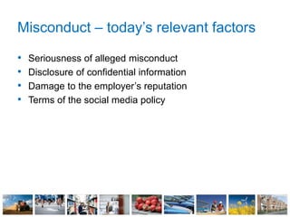Misconduct – today’s relevant factors
• Seriousness of alleged misconduct
• Disclosure of confidential information
• Damage to the employer’s reputation
• Terms of the social media policy
 