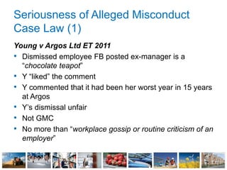 Seriousness of Alleged Misconduct
Case Law (1)
Young v Argos Ltd ET 2011
• Dismissed employee FB posted ex-manager is a
“chocolate teapot”
• Y “liked” the comment
• Y commented that it had been her worst year in 15 years
at Argos
• Y’s dismissal unfair
• Not GMC
• No more than “workplace gossip or routine criticism of an
employer”
 