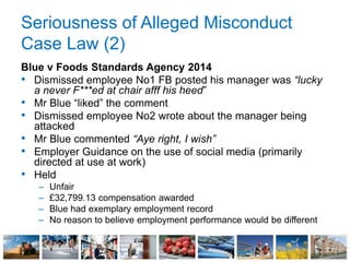 Seriousness of Alleged Misconduct
Case Law (2)
Blue v Foods Standards Agency 2014
• Dismissed employee No1 FB posted his manager was “lucky
a never F***ed at chair afff his heed”
• Mr Blue “liked” the comment
• Dismissed employee No2 wrote about the manager being
attacked
• Mr Blue commented “Aye right, I wish”
• Employer Guidance on the use of social media (primarily
directed at use at work)
• Held
– Unfair
– £32,799.13 compensation awarded
– Blue had exemplary employment record
– No reason to believe employment performance would be different
 