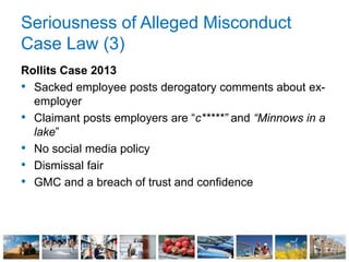 Seriousness of Alleged Misconduct
Case Law (3)
Rollits Case 2013
• Sacked employee posts derogatory comments about ex-
employer
• Claimant posts employers are “c*****” and “Minnows in a
lake”
• No social media policy
• Dismissal fair
• GMC and a breach of trust and confidence
 
