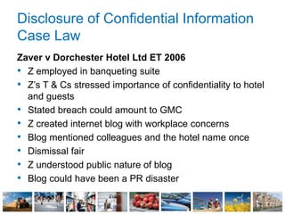 Disclosure of Confidential Information
Case Law
Zaver v Dorchester Hotel Ltd ET 2006
• Z employed in banqueting suite
• Z’s T & Cs stressed importance of confidentiality to hotel
and guests
• Stated breach could amount to GMC
• Z created internet blog with workplace concerns
• Blog mentioned colleagues and the hotel name once
• Dismissal fair
• Z understood public nature of blog
• Blog could have been a PR disaster
 