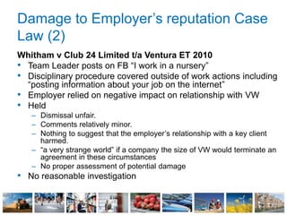 Damage to Employer’s reputation Case
Law (2)
Whitham v Club 24 Limited t/a Ventura ET 2010
• Team Leader posts on FB “I work in a nursery”
• Disciplinary procedure covered outside of work actions including
“posting information about your job on the internet”
• Employer relied on negative impact on relationship with VW
• Held
– Dismissal unfair.
– Comments relatively minor.
– Nothing to suggest that the employer’s relationship with a key client
harmed.
– “a very strange world” if a company the size of VW would terminate an
agreement in these circumstances
– No proper assessment of potential damage
• No reasonable investigation
 