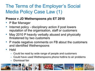 The Terms of the Employer’s Social
Media Policy Case Law (1)
Preece v JD Wetherspoons plc ET 2010
• P Bar Manager
• Internet policy - disciplinary action if post lowers
reputation of the organisation, staff or customers
• May 2010 P heavily verbally abused and physically
threatened by two customers
• P made negative comments on FB about the customers
and identified Wetherspoons
• Held
– Could be read by wide range of people and customers
– Could have used Wetherspoons phone hotline to air problems
– Dismissal fair
 