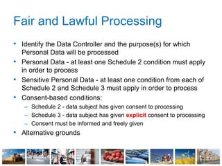 Fair and Lawful Processing
• Identify the Data Controller and the purpose(s) for which
Personal Data will be processed
• Personal Data - at least one Schedule 2 condition must apply
in order to process
• Sensitive Personal Data - at least one condition from each of
Schedule 2 and Schedule 3 must apply in order to process
• Consent-based conditions:
– Schedule 2 - data subject has given consent to processing
– Schedule 3 - data subject has given explicit consent to processing
– Consent must be informed and freely given
• Alternative grounds
 
