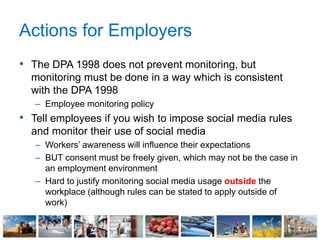Actions for Employers
• The DPA 1998 does not prevent monitoring, but
monitoring must be done in a way which is consistent
with the DPA 1998
– Employee monitoring policy
• Tell employees if you wish to impose social media rules
and monitor their use of social media
– Workers’ awareness will influence their expectations
– BUT consent must be freely given, which may not be the case in
an employment environment
– Hard to justify monitoring social media usage outside the
workplace (although rules can be stated to apply outside of
work)
 