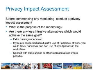 Privacy Impact Assessment
Before commencing any monitoring, conduct a privacy
impact assessment
• What is the purpose of the monitoring?
• Are there any less intrusive alternatives which would
achieve the same goal?
– Extra training/supervision
– If you are concerned about staff’s use of Facebook at work, you
could block Facebook and ban use of smartphones in the
workplace
– Consult with trade unions or other representatives where
possible
 