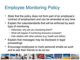 Employee Monitoring Policy
• State that the policy does not form part of an employee’s
contract of employment and can be amended at any time
• Explain the rules/standards that will be enforced by each
type of monitoring
– Otherwise, why are you monitoring them?
– What will happen if monitoring discovers a breach?
– Inter-relation with other policies (e.g. health and safety)
• Explain that messages may be disclosed in legal
proceedings
• Encourage employees to mark personal emails as such
and to ask their friends to do so too
 