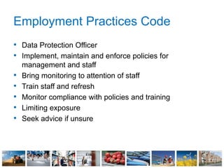 Employment Practices Code
• Data Protection Officer
• Implement, maintain and enforce policies for
management and staff
• Bring monitoring to attention of staff
• Train staff and refresh
• Monitor compliance with policies and training
• Limiting exposure
• Seek advice if unsure
 