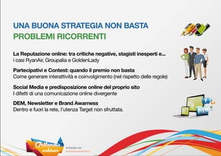 UNA BUONA STRATEGIA NON BASTA
PROBLEMI RICORRENTI

La Reputazione online: tra critiche negative, stagisti inesperti e...
i casi RyanAir, Groupalia e GoldenLady
Partecipativi e Contest: quando il premio non basta
Come generare interattività e coinvolgimento (nel rispetto delle regole)

Social Media e predisposizione online del proprio sito
I difetti di una comunicazione online divergente
DEM, Newsletter e Brand Awarness
Dentro e fuori la rete, l’utenza Target non sfruttata.
 