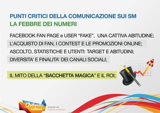 PUNTI CRITICI DELLA COMUNICAZIONE SUI SM
LA FEBBRE DEI NUMERI
FACEBOOK FAN PAGE e USER “FAKE”, UNA CATTIVA ABITUDINE;
L’ACQUISTO DI FAN, I CONTEST E LE PROMOZIONI ONLINE;
ASCOLTO, STATISTICHE E UTENTI: TARGET E ABITUDINI;
DIVERSITA’ E FINALITA’ DEI CANALI SOCIALI;


IL MITO DELLA “BACCHETTA MAGICA” E IL ROI;
 