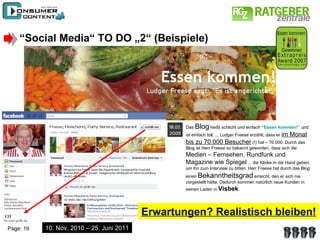 “ Social Media“ TO DO „2“ (Beispiele) Das  Blog  heißt schlicht und einfach  “Essen kommen!”   und ist einfach toll. ... Ludger Freese erzählt, dass er  im Monat bis zu 70.000 Besucher  (!) hat – 70.000. Durch das Blog ist Herr Freese so bekannt geworden, dass sich die  Medien – Fernsehen, Rundfunk und Magazine wie Spiegel  ... die Klinke in die Hand geben, um ihn zum Interview zu bitten. Herr Freese hat durch das Blog einen  Bekanntheitsgrad  erreicht, den er sich nie vorgestellt hätte. Dadurch kommen natürlich neue Kunden in seinen Laden in  Visbek . 10. Nov. 2010 – 25. Juni 2011 Erwartungen? Realistisch bleiben! 