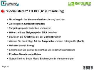 “ Social Media“ TO DO „6“ (Umsetzung) Grundregel n der  Kommunikation splanung beachten Ziel vorgaben  zunächst   einhalten Targeting aspekte bedenken und nutzen Wünsche  Ihrer  Zielgruppe   im Blick  behalten Beweisen Sie  Kreativität  bei der  Content kreation Wählen Sie die richtige  Art  der  Ansprache  und den richtigen Ort ( Tool ) Messen  Sie den  Erfolg Entscheiden Sie sich für den richtige Mix in der Erfolgsmessung Erheben Sie relevante Daten Nutzen Sie Ihre Social Media Erfahrungen für Verbesserungen 