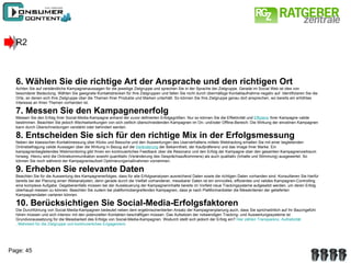 R2 6. Wählen Sie die richtige Art der Ansprache und den richtigen Ort Achten Sie auf verständliche Kampagnenaussagen für die jeweilige Zielgruppe und sprechen Sie in der Sprache der Zielgruppe. Gerade im Social Web ist dies von besonderer Bedeutung. Wählen Sie geeignete Kontaktstrecken für Ihre Zielgruppen und fallen Sie nicht durch übermäßige Kontaktaufnahme negativ auf. Identifizieren Sie die Orte, an denen sich Ihre Zielgruppe über die Themen Ihrer Produkte und Marken unterhält. So können Sie Ihre Zielgruppe genau dort ansprechen, wo bereits ein erhöhtes Interesse an Ihren Themen vorhanden ist. 7. Messen Sie den Kampagnenerfolg Messen Sie den Erfolg Ihrer Social-Media-Kampagne anhand der zuvor definierten Erfolgsgrößen. Nur so können Sie die Effektivität und  Effizienz  Ihrer Kampagne valide bestimmen. Beachten Sie jedoch Wechselwirkungen von sich zeitlich überschneidenden Kampagnen im On- und/oder Offline-Bereich: Die Wirkung der einzelnen Kampagnen kann durch Überschneidungen verstärkt oder behindert werden. 8. Entscheiden Sie sich für den richtige Mix in der Erfolgsmessung Neben der klassischen Kontaktmessung über Klicks und Besuche und den Auswertungen des Userverhaltens mittels Webtracking erhalten Sie mit einer begleitenden Onlinebefragung valide Aussagen über die Wirkung in Bezug auf die  Veränderung  der Bekanntheit, der Kaufpräferenz und das Image Ihrer Marke. Ein kampagnenbegleitendes Webmonitoring gibt Ihnen ein kontinuierliches Feedback über die Resonanz und den Erfolg der Kampagne über den gesamten Kampagnenzeitraum hinweg. Hierzu wird die Onlinekommunikation sowohl quantitativ (Veränderung des Gesprächsaufkommens) als auch qualitativ (Inhalte und Stimmung) ausgewertet. So können Sie noch während der Kampagnenlaufzeit Optimierungsmaßnahmen vornehmen. 9. Erheben Sie relevante Daten Beachten Sie für die Auswertung des Kampagnenerfolges, dass für alle Erfolgsanalysen ausreichend Daten sowie die richtigen Daten vorhanden sind. Konsultieren Sie hierfür bereits bei der Planung einen Webanalysten, denn gerade durch die Vielfalt vorhandener, messbarer Daten ist ein sinnvolles, effizientes und valides Kampagnen-Controlling eine komplexe Aufgabe. Gegebenenfalls müssen bei der Aussteuerung der Kampagneninhalte bereits im Vorfeld neue Trackingsysteme aufgesetzt werden, um deren Erfolg überhaupt messen zu können. Beachten Sie zudem bei plattformübergreifenden Kampagnen, dass je nach Plattformanbieter die Messkriterien der gelieferten Kampagnendaten variieren können. 10. Berücksichtigen Sie Social-Media-Erfolgsfaktoren Die Durchführung von Social-Media-Kampagnen bedeutet neben dem ergebnisorientierten Ansatz der Kampagnenplanung auch, dass Sie sprichwörtlich auf Ihr Bauchgefühl hören müssen und sich intensiv mit den potenziellen Kontakten beschäftigen müssen. Das Aufsetzen der notwendigen Tracking- und Auswertungssysteme ist Grundvoraussetzung für die Messbarkeit des Erfolgs von Social-Media-Kampagnen. Wodurch stellt sich jedoch der Erfolg ein?  Hier zählen Transparenz,  Authetizität , Mehrwert für die Zielgruppe und kontinuierliches Engagement . 