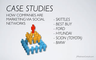 CASE STUDIES
HOW COMPANIES ARE
MARKETING VIA SOCIAL   - SKITTLES
NETWORKS               - BEST BUY
                       - FORD
                       - HYUNDAI
                       - SCION (TOYOTA)
                       - BMW


                                   JFRobinsonConsult.com
 