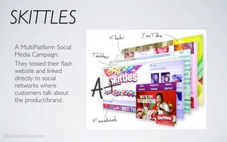 SKITTLES
     A MultiPlatform Social
     Media Campaign.
     They tossed their ﬂash
     website and linked
     directly to social
     networks where
     customers talk about
     the product/brand.




JFRobinsonConsult.com
 