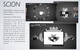 SCION
SCION SPEAK - design your own
SCION “CREST” to post on social
networking sites.
Ad-Speak for SCION Speak:
“With Scion, we ensured that we
developed Scion Speak in
collaboration with the Scion
enthusiast audience. In fact, we
used some of the leaders of the
existing online Scion communities
to help us to develop the Scion
design language. We also ensured
that this brand site was designed
for purely social and expressive
purposes and did not feel like a
corporate or money-generating
venture.”
 