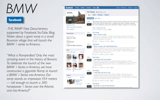 BMW
-THE RAMP Fake Documentary
supported by Facebook, YouTube, Blog,
Flicker about a giant ramp in a small
Bavarian village that will launch the
BMW 1 series to America.


“What is Rampenfest? Only the most
amazing event in the history of Bavaria.
To celebrate the launch of the new
BMW 1-Series in America, we have
constructed a gigantish Ramp to launch
a BMW 1-Series into America. Our
ramp stands an impressive 454 meters
— tall enough to launch a 300-
horsepower 1-Series over the Atlantic
and into America!"
 