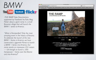 BMW
-THE RAMP Fake Documentary
supported by Facebook, YouTube, Blog,
Flicker about a giant ramp in a small
Bavarian village that will launch the
BMW 1 series to America.


“What is Rampenfest? Only the most
amazing event in the history of Bavaria.
To celebrate the launch of the new
BMW 1-Series in America, we have
constructed a gigantish Ramp to launch
a BMW 1-Series into America. Our
ramp stands an impressive 454 meters
— tall enough to launch a 300-
horsepower 1-Series over the Atlantic
and into America!"
 