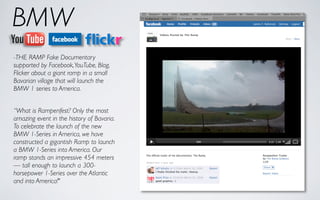 BMW
-THE RAMP Fake Documentary
supported by Facebook, YouTube, Blog,
Flicker about a giant ramp in a small
Bavarian village that will launch the
BMW 1 series to America.


“What is Rampenfest? Only the most
amazing event in the history of Bavaria.
To celebrate the launch of the new
BMW 1-Series in America, we have
constructed a gigantish Ramp to launch
a BMW 1-Series into America. Our
ramp stands an impressive 454 meters
— tall enough to launch a 300-
horsepower 1-Series over the Atlantic
and into America!"
 