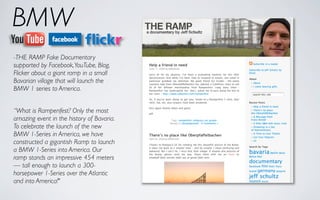 BMW
-THE RAMP Fake Documentary
supported by Facebook, YouTube, Blog,
Flicker about a giant ramp in a small
Bavarian village that will launch the
BMW 1 series to America.


“What is Rampenfest? Only the most
amazing event in the history of Bavaria.
To celebrate the launch of the new
BMW 1-Series in America, we have
constructed a gigantish Ramp to launch
a BMW 1-Series into America. Our
ramp stands an impressive 454 meters
— tall enough to launch a 300-
horsepower 1-Series over the Atlantic
and into America!"
 