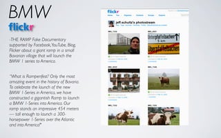 BMW
-THE RAMP Fake Documentary
supported by Facebook, YouTube, Blog,
Flicker about a giant ramp in a small
Bavarian village that will launch the
BMW 1 series to America.


“What is Rampenfest? Only the most
amazing event in the history of Bavaria.
To celebrate the launch of the new
BMW 1-Series in America, we have
constructed a gigantish Ramp to launch
a BMW 1-Series into America. Our
ramp stands an impressive 454 meters
— tall enough to launch a 300-
horsepower 1-Series over the Atlantic
and into America!"
 