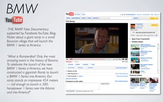 BMW
-THE RAMP Fake Documentary
supported by Facebook, YouTube, Blog,
Flicker about a giant ramp in a small
Bavarian village that will launch the
BMW 1 series to America.


“What is Rampenfest? Only the most
amazing event in the history of Bavaria.
To celebrate the launch of the new
BMW 1-Series in America, we have
constructed a gigantish Ramp to launch
a BMW 1-Series into America. Our
ramp stands an impressive 454 meters
— tall enough to launch a 300-
horsepower 1-Series over the Atlantic
and into America!"
 