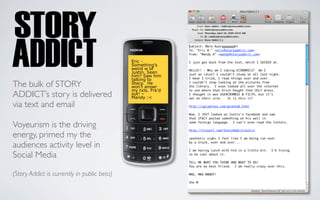Eric -
                                             Something’s
                                             weird w bf
                                             Justin. Seen
                                             him? Saw him
                                             talking to
The bulk of STORY                            Stacy. He
                                             won’t answr
                                             my txts. Frk’d
ADDICT’s story is delivered                  out! –
                                             Mandy :<
via text and email

Voyeurism is the driving
energy, primed my the
audiences activity level in
Social Media

(Story Addict is currently in public beta)
 
