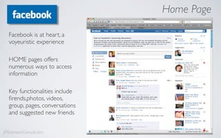Home Page

  Facebook is at heart, a
  voyeuristic experience

  HOME pages offers
  numerous ways to access
  information

  Key functionalities include
  ﬁrends,photos, videos,
  group, pages, conversations
  and suggested new friends


JFRobinsonConsult.com
 