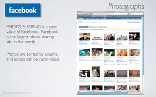 Photographs

  PHOTO SHARING is a core
  value of Facebook. Facebook
  is the largest photo sharing
  site in the world.

  Photos are sorted by albums,
  and access can be customized.




JFRobinsonConsult.com
 