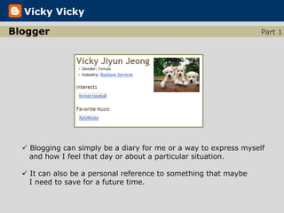 Vicky Vicky

Blogger                                                            Part 1




   Blogging can simply be a diary for me or a way to express myself
    and how I feel that day or about a particular situation.

   It can also be a personal reference to something that maybe
    I need to save for a future time.
 