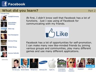 Facebook
What did you learn?                                                Part 2

              At first, I didn’t know well that Facebook has a lot of
              functions. Just I was using of Facebook for
              communicating with my friends.




              Facebook has a lot of opportunities for self-promotion.
              I can make many new like-minded friends by joining
              various groups and communities, play many different
              games and use many different applications.
 